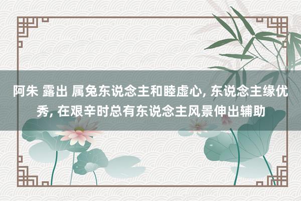 阿朱 露出 属兔东说念主和睦虚心， 东说念主缘优秀， 在艰辛时总有东说念主风景伸出辅助