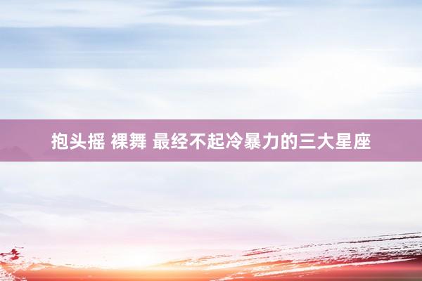 抱头摇 裸舞 最经不起冷暴力的三大星座