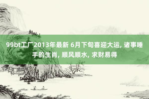 99bt工厂2013年最新 6月下旬喜迎大运， 诸事唾手的生肖， 顺风顺水， 求财易得