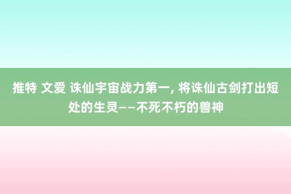 推特 文爱 诛仙宇宙战力第一， 将诛仙古剑打出短处的生灵——不死不朽的兽神