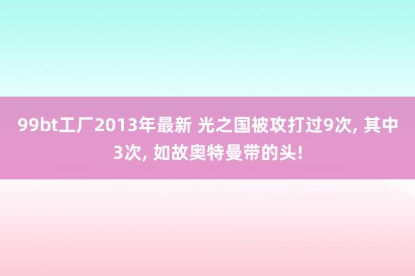 99bt工厂2013年最新 光之国被攻打过9次， 其中3次， 如故奥特曼带的头!