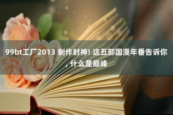 99bt工厂2013 制作封神! 这五部国漫年番告诉你, 什么是巅峰