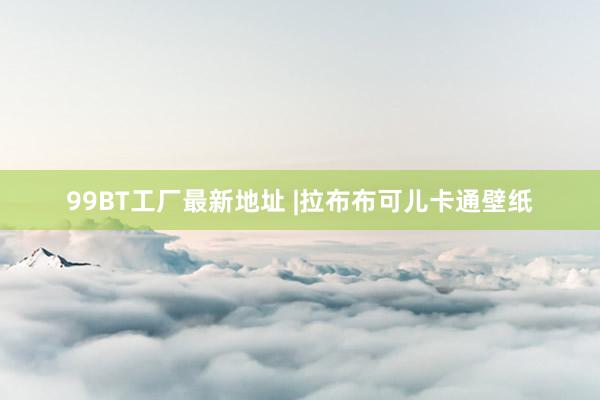 99BT工厂最新地址 |拉布布可儿卡通壁纸
